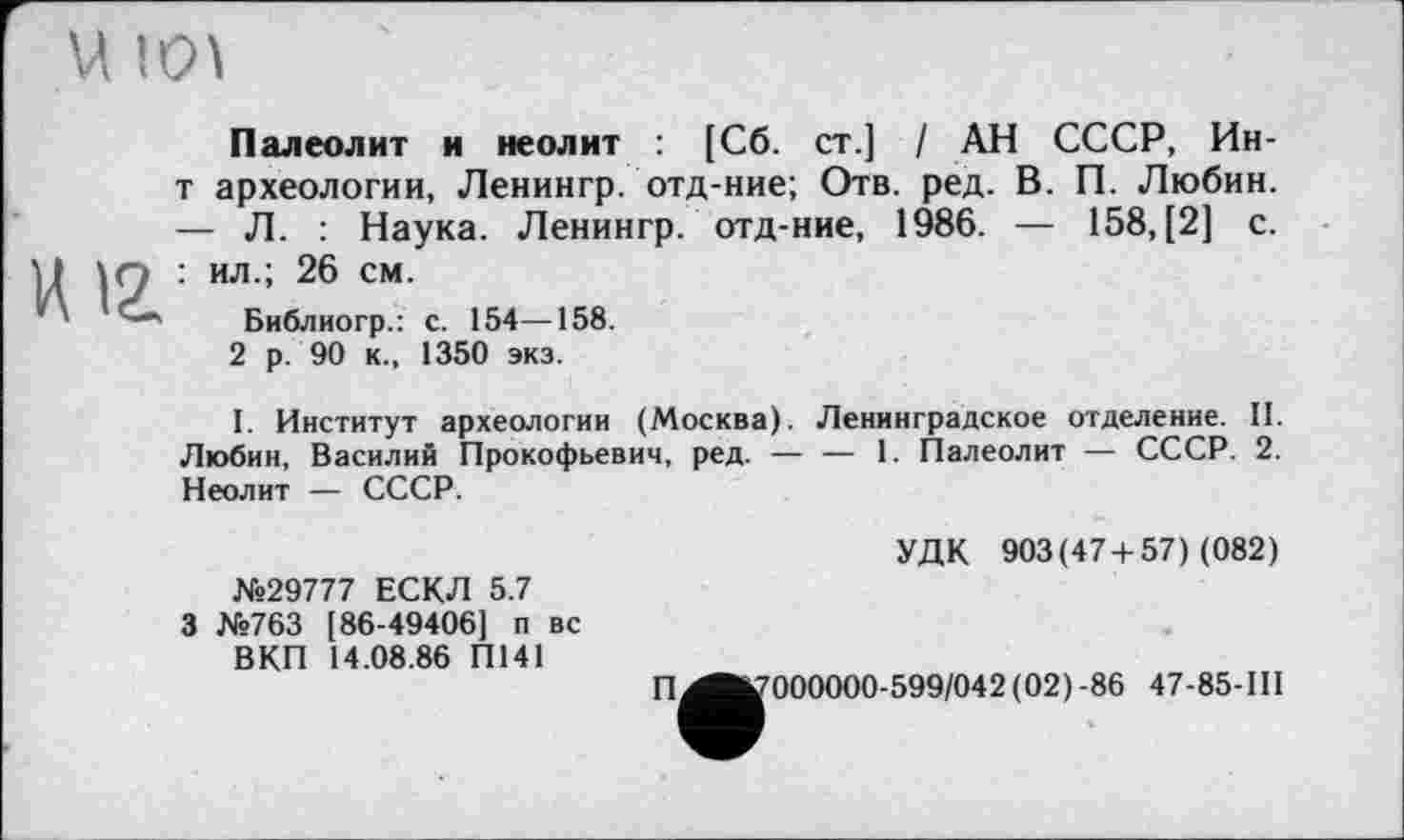 ﻿U 101
Палеолит и неолит : [Сб. ст.] / АН СССР, Ин-т археологии, Ленингр. отд-ние; Отв. ред. В. П. Любин. — Л. : Наука. Ленингр. отд-ние, 1986. — 158, [2] с.
ил.; 26 см.
Библиогр.: с. 154—158.
2 р. 90 к., 1350 экз.

I. Институт археологии (Москва). Ленинградское отделение. II. Любин, Василий Прокофьевич, ред. — — 1. Палеолит — СССР. 2. Неолит — СССР.
№29777 ЕСКЛ 5.7 3 №763 [86-49406] п вс ВКП 14.08.86 П141
УДК 903(47+57) (082)
П
^^000000-599/042 (02)-86 47-85-111